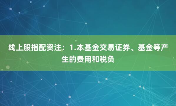 线上股指配资注：1.本基金交易证券、基金等产生的费用和税负