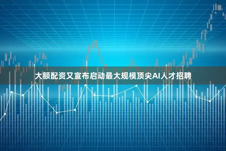 大额配资又宣布启动最大规模顶尖AI人才招聘