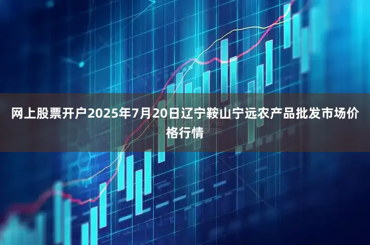 网上股票开户2025年7月20日辽宁鞍山宁远农产品批发市场价格行情