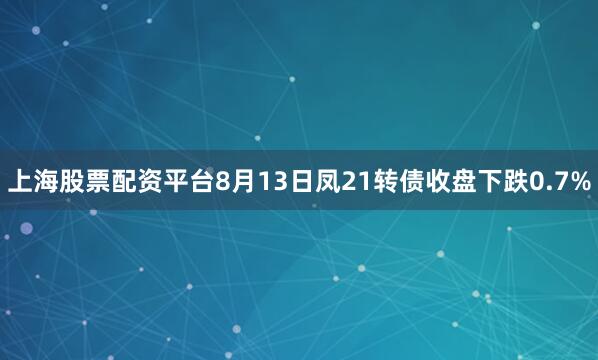上海股票配资平台8月13日凤21转债收盘下跌0.7%
