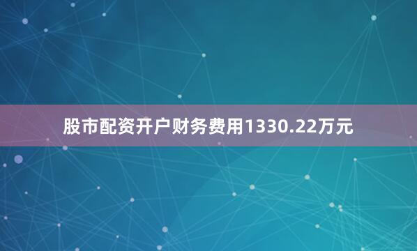 股市配资开户财务费用1330.22万元
